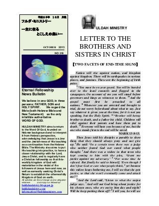 ULDAH MINISTRY
LETTER TO THE
BROTHERS AND
SISTERS IN CHRIST
【TWO FACETS OF END-TIME SIGNS】
Nation will rise against nation, and kingdom
against kingdom. There will be earthquakes in various
places, and famines. These are the beginning of birth
pains.
9
“You must be on your guard. You will be handed
over to the local councils and flogged in the
synagogues. On account of me you will stand before
governors and kings as witnesses to them. 10
And the
gospel must first be preached to all
nations. 11
Whenever you are arrested and brought to
trial, do not worry beforehand about what to say. Just
say whatever is given you at the time, for it is not you
speaking, but the Holy Spirit. 12
“Brother will betray
brother to death, and a father his child. Children will
rebel against their parents and have them put to
death. 13
Everyone will hate you because of me, but the
one who stands firm to the end will be saved.
MARK 13:8-13.
Then Jesus told his disciples a parable to show
them that they should always pray and not give
up. 2
He said: “In a certain town there was a judge
who neither feared God nor cared what people
thought. 3
And there was a widow in that town who
kept coming to him with the plea, ‘Grant me
justice against my adversary.’ 4
“For some time he
refused. But finally he said to himself, ‘Even though I
don’t fear God or care what people think, 5
yet because
this widow keeps bothering me, I will see that she gets
justice, so that she won’t eventually come and attack
me!’”
6
And the Lord said, “Listen to what the unjust
judge says. 7
And will not God bring about justice for
his chosen ones, who cry out to him day and night?
Will he keep putting them off? 8
I tell you, he will see
平成２５年 １０月 月報
フルダ・ミニストリー
ー主に在る
とこしえの集いー
OCTOBER 2013
NO 216
Eternal Fellowship
News Bulletin
We believe in one GOD, in three
persons; FATHER, SON and
HOLY SPIRIT. We regard the
Bible (both Hebrew Bible and
New Testament) as the only
infallible authoritative
WORD OF GOD.
HULDAH MINISTRY aims to return
to the Word Of God, founded on
Hebrew background and to interpret
it from Hebraic perspective,
acknowledging that Jesus is a Jew
and the Jewish-ness of His teaching
as a continuation from the Hebrew
Bible. The Ministry also aims to put
His teaching into practice, to have a
closer relationship with the Lord,
Jesus Christ, and to regularly have
a Christian fellowship so that this-
worldly kingdom of God will
materialise in the midst of the
followers of Jesus here and now, as
well as earnestly seeking Christ's
Return to establish the otherworldly
Kingdom of God on earth.
All activities are free of charge and no obligation
whatever. Just enjoy our fellowship!
huldahministry.blogspot.jp
huldahministry.com
information@huldahministry.com
 