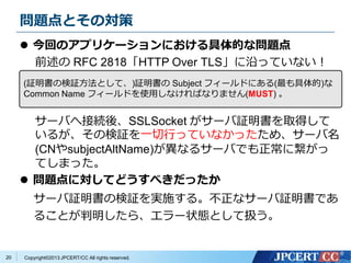Copyright?2013 JPCERT/CC All rights reserved.
}ȤΌ
? ؤΥץꥱ`ˤĤʆ}
ǰ RFC 2818HTTP Over TLSؤäƤʤ
`ФؽӾAᡢSSLSocket `^ȡä
뤬Η^һФäƤʤäᡢ`
(CNsubjectAltName)ʤ륵`ФǤ˿
Ƥޤä
? }ˌƤɤ٤ä
`^Η^gʩ롣ʥ`^Ǥ
뤳Ȥ顢`״BȤƒQ
20
(^Η^Ȥơ)^ Subject ե`ɤˤ()
Common Name ե`ɤʹäʤФʤޤ(MUST) 
 