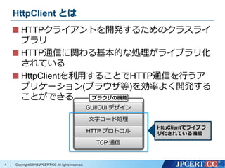 Copyright?2013 JPCERT/CC All rights reserved.
HttpClient Ȥ
HTTP饤Ȥ_k뤿Υ饹饤
֥
HTTPͨŤvĤʄI饤֥껯
Ƥ
HttpClientä뤳ȤHTTPͨŤФ
ץꥱ`(֥饦)ʤ褯_k
ȤǤ
4
GUI/CUI ǥ
֥`ɄI
HTTP ץȥ
TCP ͨ
֥饦ΙC
HttpClientǥ饤֥
껯ƤC
 