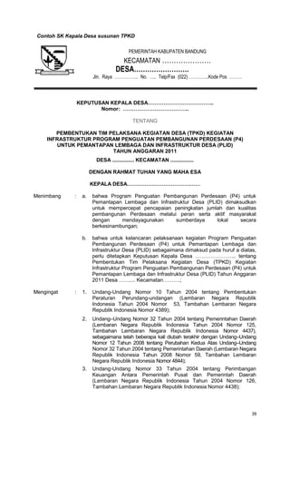 39
nContoh SK Kepala Desa susunan TPKD
KEPUTUSAN KEPALA DESA………………………………..
Nomor: ………………………………..
TENTANG
PEMBENTUKAN TIM PELAKSANA KEGIATAN DESA (TPKD) KEGIATAN
INFRASTRUKTUR PROGRAM PENGUATAN PEMBANGUNAN PERDESAAN (P4)
UNTUK PEMANTAPAN LEMBAGA DAN INFRASTRUKTUR DESA (PLID)
TAHUN ANGGARAN 2011
DESA ............... KECAMATAN ................
DENGAN RAHMAT TUHAN YANG MAHA ESA
KEPALA DESA……………………………………
Menimbang : a. bahwa Program Penguatan Pembangunan Perdesaan (P4) untuk
Pemantapan Lembaga dan Infrastruktur Desa (PLID) dimaksudkan
untuk mempercepat pencapaian peningkatan jumlah dan kualitas
pembangunan Perdesaan melalui peran serta aktif masyarakat
dengan mendayagunakan sumberdaya lokal secara
berkesinambungan;
b. bahwa untuk kelancaran pelaksanaan kegiatan Program Penguatan
Pembangunan Perdesaan (P4) untuk Pemantapan Lembaga dan
Infrastruktur Desa (PLID) sebagaimana dimaksud pada huruf a diatas,
perlu ditetapkan Keputusan Kepala Desa …………………... tentang
Pembentukan Tim Pelaksana Kegiatan Desa (TPKD) Kegiatan
Infrastruktur Program Penguatan Pembangunan Perdesaan (P4) untuk
Pemantapan Lembaga dan Infrastruktur Desa (PLID) Tahun Anggaran
2011 Desa …….... Kecamatan……….;
Mengingat : 1. Undang-Undang Nomor 10 Tahun 2004 tentang Pembentukan
Peraturan Perundang-undangan (Lembaran Negara Republik
Indonesia Tahun 2004 Nomor 53, Tambahan Lembaran Negara
Republik Indonesia Nomor 4389);
2. Undang–Undang Nomor 32 Tahun 2004 tentang Pemerintahan Daerah
(Lembaran Negara Republik Indonesia Tahun 2004 Nomor 125,
Tambahan Lembaran Negara Republik Indonesia Nomor 4437),
sebagaimana telah beberapa kali diubah terakhir dengan Undang–Undang
Nomor 12 Tahun 2008 tentang Perubahan Kedua Atas Undang–Undang
Nomor 32 Tahun 2004 tentang Pemerintahan Daerah (Lembaran Negara
Republik Indonesia Tahun 2008 Nomor 59, Tambahan Lembaran
Negara Republik Indonesia Nomor 4844);
3. Undang-Undang Nomor 33 Tahun 2004 tentang Perimbangan
Keuangan Antara Pemerintah Pusat dan Pemerintah Daerah
(Lembaran Negara Republik Indonesia Tahun 2004 Nomor 126,
Tambahan Lembaran Negara Republik Indonesia Nomor 4438);
PEMERINTAH KABUPATEN BANDUNG
KECAMATAN …………………
DESA…………………….
Jln. Raya …………….. No. ….. Telp/Fax (022) …………..Kode Pos ………
 