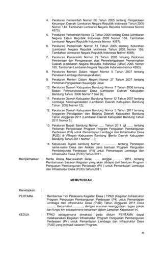 40
4. Peraturan Pemerintah Nomor 58 Tahun 2005 tentang Pengelolaan
Keuangan Daerah (Lembaran Negara Republik Indonesia Tahun 2005
Nomor 144, Tambahan Lembaran Negara Republik Indonesia Nomor
4573);
5. Peraturan Pemerintah Nomor 72 Tahun 2005 tentang Desa (Lembaran
Negara Tahun Republik Indonesia 2005 Nomor 158, Tambahan
Lembaran Negara Republik Indonesia Nomor 4587);
6. Peraturan Pemerintah Nomor 73 Tahun 2005 tentang Kelurahan
(Lembaran Negara Republik Indonesia Tahun 2005 Nomor 159,
Tambahan Lembaran Negara Republik Indonesia Nomor 4588);
7. Peraturan Pemerintah Nomor 79 Tahun 2005 tentang Pedoman
Pembinaan dan Pengawasan atas Penyelenggaraan Pemerintahan
Daerah (Lembaran Negara Republik Indonesia Tahun 2005 Nomor
165, Tambahan Lembaran Negara Republik Indonesia Nomor 4593);
8. Peraturan Menteri Dalam Negeri Nomor 5 Tahun 2007 tentang
Penataan Lembaga Kemasyarakatan;
9. Peraturan Menteri Dalam Negeri Nomor 37 Tahun 2007 tentang
Pedoman Pengelolaan Keuangan Desa;
10. Peraturan Daerah Kabupaten Bandung Nomor 7 Tahun 2006 tentang
Badan Permusyawaratan Desa (Lembaran Daerah Kabupaten
Bandung Tahun 2006 Nomor 7 Seri D);
11. Peraturan Daerah Kabupaten Bandung Nomor 12 Tahun 2007 tentang
Lembaga Kemasyarakatan (Lembaran Daerah Kabupaten Bandung
Tahun 2006 Nomor 12);
12. Peraturan Daerah Kabupaten Bandung Nomor 5 Tahun 2011 tentang
Anggaran Pendapatan dan Belanja Daerah Kabupaten Bandung
Tahun Anggaran 2011 (Lembaran Daerah Kabupaten Bandung Tahun
2011 Nomor 5);
13. Peraturan Bupati Bandung Nomor ...... Tahun 2011 tgl ....... tentang
Pedoman Pengelolaan Program Program Penguatan Pembangunan
Perdesaan (P4) untuk Pemantapan Lembaga dan Infrastruktur Desa
(PLID) di Wilayah Kabupaten Bandung (Berita Daerah Kabupaten
Bandung Tahun 2011 Nomor ….);
14. Keputusan Bupati bandung Nomor …………… tentang Penetapan
nama-nama Desa dan Alokasi dana bantuan Program Penguatan
Pembangunan Perdesaan (P4) untuk Pemantapan Lembaga dan
Infrastruktur Desa (PLID) Tahun 2011.
Memperhatikan : Berita Acara Musyawarah Desa …… tanggal ……… 2011, tentang
Pembahasan Sasaran Kegiatan yang akan dibiayai dari Bantuan Program
Penguatan Pembangunan Perdesaan (P4 ) untuk Pemantapan Lembaga
dan Infrastruktur Desa (PLID) Tahun 2011.
MEMUTUSKAN:
Menetapkan :
PERTAMA : Membentuk Tim Pelaksana Kegiatan Desa ( TPKD )Kegiatan Infrastruktur
Program Penguatan Pembangunan Perdesaan (P4) untuk Pemantapan
Lembaga dan Infrastruktur Desa (PLID) Tahun Anggaran 2011 Desa
…….... Kecamatan ………., dengan susunan keanggotaan, tugas pokok
dan fungsi tim sebagaimana tercantum dalam Lampiran Keputusan ini.
KEDUA : TPKD sebagaimana dimaksud pada diktum PERTAMA dapat
melaksanakan Kegiatan Infrastruktur Program Penguatan Pembangunan
Perdesaan (P4) untuk Pemantapan Lembaga dan Infrastruktur Desa
(PLID) yang menjadi sasaran Program.
 