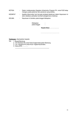 41
KETIGA : Dalam melaksanakan Kegiatan infrastruktur Program P4 untuk PLID tetap
mengacu pada pedoman dan peraturan yang berlaku.
KEEMPAT : Apabila dikemudian hari ternyata terdapat kekeliruan dalam Keputusan ini
akan diadakan perbaikan kembali sebagaimana mestinya.
KELIMA : Keputusan ini berlaku pada tanggal ditetapkan.
Ditetapkan :
pada tanggal :
Kepala Desa …………..……
………………………………….
Tembusan, disampaikan kepada:
Yth. 1. Bupati Bandung.
2. Tim Pembina P4 untuk PLID Tingkat Kabupaten Bandung.
3. Tim Pembina P4 untuk PLID Tingkat Kecamatan.
4. Ketua BPD …………
____________________________________________
 