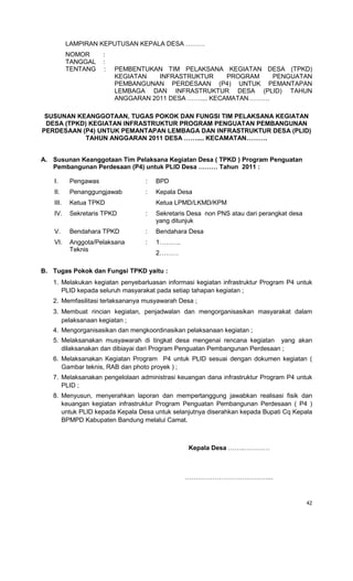 42
LAMPIRAN KEPUTUSAN KEPALA DESA ………
NOMOR :
TANGGAL :
TENTANG : PEMBENTUKAN TIM PELAKSANA KEGIATAN DESA (TPKD)
KEGIATAN INFRASTRUKTUR PROGRAM PENGUATAN
PEMBANGUNAN PERDESAAN (P4) UNTUK PEMANTAPAN
LEMBAGA DAN INFRASTRUKTUR DESA (PLID) TAHUN
ANGGARAN 2011 DESA …….... KECAMATAN……….
SUSUNAN KEANGGOTAAN, TUGAS POKOK DAN FUNGSI TIM PELAKSANA KEGIATAN
DESA (TPKD) KEGIATAN INFRASTRUKTUR PROGRAM PENGUATAN PEMBANGUNAN
PERDESAAN (P4) UNTUK PEMANTAPAN LEMBAGA DAN INFRASTRUKTUR DESA (PLID)
TAHUN ANGGARAN 2011 DESA …….... KECAMATAN……….
A. Susunan Keanggotaan Tim Pelaksana Kegiatan Desa ( TPKD ) Program Penguatan
Pembangunan Perdesaan (P4) untuk PLID Desa ……… Tahun 2011 :
I. Pengawas : BPD
II. Penanggungjawab : Kepala Desa
III. Ketua TPKD Ketua LPMD/LKMD/KPM
IV. Sekretaris TPKD : Sekretaris Desa non PNS atau dari perangkat desa
yang ditunjuk
V. Bendahara TPKD : Bendahara Desa
VI. Anggota/Pelaksana
Teknis
: 1……….
2………
B. Tugas Pokok dan Fungsi TPKD yaitu :
1. Melakukan kegiatan penyebarluasan informasi kegiatan infrastruktur Program P4 untuk
PLID kepada seluruh masyarakat pada setiap tahapan kegiatan ;
2. Memfasilitasi terlaksananya musyawarah Desa ;
3. Membuat rincian kegiatan, penjadwalan dan mengorganisasikan masyarakat dalam
pelaksanaan kegiatan ;
4. Mengorganisasikan dan mengkoordinasikan pelaksanaan kegiatan ;
5. Melaksanakan musyawarah di tingkat desa mengenai rencana kegiatan yang akan
dilaksanakan dan dibiayai dari Program Penguatan Pembangunan Perdesaan ;
6. Melaksanakan Kegiatan Program P4 untuk PLID sesuai dengan dokumen kegiatan (
Gambar teknis, RAB dan photo proyek ) ;
7. Melaksanakan pengelolaan administrasi keuangan dana infrastruktur Program P4 untuk
PLID ;
8. Menyusun, menyerahkan laporan dan mempertanggung jawabkan realisasi fisik dan
keuangan kegiatan infrastruktur Program Penguatan Pembangunan Perdesaan ( P4 )
untuk PLID kepada Kepala Desa untuk selanjutnya diserahkan kepada Bupati Cq Kepala
BPMPD Kabupaten Bandung melalui Camat.
Kepala Desa ……..…………
…………………………………...
 