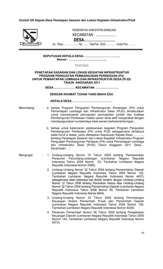 43
Contoh SK Kepala Desa Penetapan Sasaran dan Lokasi Kegiatan Infrastruktur/Fisik
KEPUTUSAN KEPALA DESA………………………………..
Nomor: ………………………………..
TENTANG
PENETAPAN SASARAN DAN LOKASI KEGIATAN INFRASTRUKTUR
PROGRAM PENGUATAN PEMBANGUNAN PERDESAAN (P4)
UNTUK PEMANTAPAN LEMBAGA DAN INFRASTRUKTUR DESA (PLID)
TAHUN ANGGARAN 2011
DESA ………………… KECAMATAN ……………………
DENGAN RAHMAT TUHAN YANG MAHA ESA
KEPALA DESA……………………………………
Menimbang : a. bahwa Program Penguatan Pembangunan Perdesaan (P4) untuk
Pemantapan Lembaga dan Infrastruktur Desa (PLID) dimaksudkan
untuk mempercepat pencapaian peningkatan jumlah dan kualitas
Pembangunan Perdesaan melalui peran serta aktif masyarakat dengan
mendayagunakan sumberdaya lokal secara berkesinambungan ;
b. bahwa untuk kelancaran pelaksanaan kegiatan Program Penguatan
Pembangunan Perdesaan (P4) untuk PLID sebagaimana dimaksud
pada huruf a diatas, perlu ditetapkan Keputusan Kepala Desa ………..
tentang Penetapan Sasaran dan Lokasi Kegiatan Infrastruktur Program
Penguatan Pembangunan Perdesan (P4) untuk Pemantapan Lembaga
dan Infrastruktur Desa (PLID) Tahun Anggaran 2011 Desa…
Kecamatan …;
Mengingat : 1. Undang-Undang Nomor 10 Tahun 2004 tentang Pembentukan
Peraturan Perundang-undangan (Lembaran Negara Republik
Indonesia Tahun 2004 Nomor 53, Tambahan Lembaran Negara
Republik Indonesia Nomor 4389);
2. Undang–Undang Nomor 32 Tahun 2004 tentang Pemerintahan Daerah
(Lembaran Negara Republik Indonesia Tahun 2004 Nomor 125,
Tambahan Lembaran Negara Republik Indonesia Nomor 4437),
sebagaimana telah beberapa kali diubah terakhir dengan Undang–Undang
Nomor 12 Tahun 2008 tentang Perubahan Kedua Atas Undang–Undang
Nomor 32 Tahun 2004 tentang Pemerintahan Daerah (Lembaran Negara
Republik Indonesia Tahun 2008 Nomor 59, Tambahan Lembaran
Negara Republik Indonesia Nomor 4844);
3. Undang-Undang Nomor 33 Tahun 2004 tentang Perimbangan
Keuangan Antara Pemerintah Pusat dan Pemerintah Daerah
(Lembaran Negara Republik Indonesia Tahun 2004 Nomor 126,
Tambahan Lembaran Negara Republik Indonesia Nomor 4438);
4. Peraturan Pemerintah Nomor 58 Tahun 2005 tentang Pengelolaan
Keuangan Daerah (Lembaran Negara Republik Indonesia Tahun 2005
Nomor 144, Tambahan Lembaran Negara Republik Indonesia Nomor
4573);
PEMERINTAH KABUPATEN BANDUNG
KECAMATAN ……………
DESA…………………….
Jln. Raya …………….. No. ….. Telp/Fax (022) …………..Kode Pos ………
 