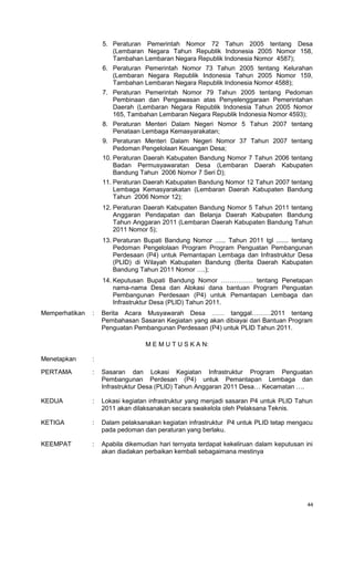 44
5. Peraturan Pemerintah Nomor 72 Tahun 2005 tentang Desa
(Lembaran Negara Tahun Republik Indonesia 2005 Nomor 158,
Tambahan Lembaran Negara Republik Indonesia Nomor 4587);
6. Peraturan Pemerintah Nomor 73 Tahun 2005 tentang Kelurahan
(Lembaran Negara Republik Indonesia Tahun 2005 Nomor 159,
Tambahan Lembaran Negara Republik Indonesia Nomor 4588);
7. Peraturan Pemerintah Nomor 79 Tahun 2005 tentang Pedoman
Pembinaan dan Pengawasan atas Penyelenggaraan Pemerintahan
Daerah (Lembaran Negara Republik Indonesia Tahun 2005 Nomor
165, Tambahan Lembaran Negara Republik Indonesia Nomor 4593);
8. Peraturan Menteri Dalam Negeri Nomor 5 Tahun 2007 tentang
Penataan Lembaga Kemasyarakatan;
9. Peraturan Menteri Dalam Negeri Nomor 37 Tahun 2007 tentang
Pedoman Pengelolaan Keuangan Desa;
10. Peraturan Daerah Kabupaten Bandung Nomor 7 Tahun 2006 tentang
Badan Permusyawaratan Desa (Lembaran Daerah Kabupaten
Bandung Tahun 2006 Nomor 7 Seri D);
11. Peraturan Daerah Kabupaten Bandung Nomor 12 Tahun 2007 tentang
Lembaga Kemasyarakatan (Lembaran Daerah Kabupaten Bandung
Tahun 2006 Nomor 12);
12. Peraturan Daerah Kabupaten Bandung Nomor 5 Tahun 2011 tentang
Anggaran Pendapatan dan Belanja Daerah Kabupaten Bandung
Tahun Anggaran 2011 (Lembaran Daerah Kabupaten Bandung Tahun
2011 Nomor 5);
13. Peraturan Bupati Bandung Nomor ...... Tahun 2011 tgl ....... tentang
Pedoman Pengelolaan Program Program Penguatan Pembangunan
Perdesaan (P4) untuk Pemantapan Lembaga dan Infrastruktur Desa
(PLID) di Wilayah Kabupaten Bandung (Berita Daerah Kabupaten
Bandung Tahun 2011 Nomor ….);
14. Keputusan Bupati Bandung Nomor …………… tentang Penetapan
nama-nama Desa dan Alokasi dana bantuan Program Penguatan
Pembangunan Perdesaan (P4) untuk Pemantapan Lembaga dan
Infrastruktur Desa (PLID) Tahun 2011.
Memperhatikan : Berita Acara Musyawarah Desa …… tanggal………2011 tentang
Pembahasan Sasaran Kegiatan yang akan dibiayai dari Bantuan Program
Penguatan Pembangunan Perdesaan (P4) untuk PLID Tahun 2011.
M E M U T U S K A N:
Menetapkan :
PERTAMA : Sasaran dan Lokasi Kegiatan Infrastruktur Program Penguatan
Pembangunan Perdesan (P4) untuk Pemantapan Lembaga dan
Infrastruktur Desa (PLID) Tahun Anggaran 2011 Desa… Kecamatan ….
KEDUA : Lokasi kegiatan infrastruktur yang menjadi sasaran P4 untuk PLID Tahun
2011 akan dilaksanakan secara swakelola oleh Pelaksana Teknis.
KETIGA : Dalam pelaksanakan kegiatan infrastruktur P4 untuk PLID tetap mengacu
pada pedoman dan peraturan yang berlaku.
KEEMPAT : Apabila dikemudian hari ternyata terdapat kekeliruan dalam keputusan ini
akan diadakan perbaikan kembali sebagaimana mestinya
 