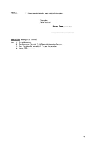 45
KELIMA : Keputusan ini berlaku pada tanggal ditetapkan.
Ditetapkan :
Pada Tanggal :
Kepala Desa ……………
………………………………….
Tembusan, disampaikan kepada:
Yth. 1. Bupati Bandung.
2. Tim Pembina P4 untuk PLID Tingkat Kabupaten Bandung.
3. Tim Pembina P4 untuk PLID Tingkat Kecamatan.
4. Ketua BPD …………
____________________________________________
 