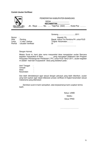 51
Contoh Usulan Verifikasi
Soreang,..................................2011
Nomor : Kepada Yth.
Sifat : Penting Bapak Ketua Tim Pembina P4 untuk PLID
Lamp. : 1( satu ) berkas Tingkat Kecamatan……….
Perihal : Usualan Verifikasi Di
…………………………..
Dengan Hormat,
Melalui Surat ini, kami atas nama masyarakat desa mengajukan usulan Rencana
kegiatan masyarakat di Desa………………yang merupakan pelaksana dari Program
Penguatan Pembangunan Perdesaan ( P4 ) untuk PLID Tahun 2011, usulan kegiatan
ini adalah hasil dari musyawarah desa yang diadakan pada :
Hari/ Tanggal :
Tempat :
Desa :
Kecamatan :
Dan telah ditindaklanjuti agar sesuai dengan petunjuk yang telah diberikan, usulan
yang kami ajukan agar dapat dilakukan proses verifikasi di tingkat kecamatan sesuai
mekanisme yang ditentukan
Demikian surat ini kami sampaikan, atas kerjasamanya kami ucapkan terima
kasih.
Ketua LKMD
Selaku
Ketua TPKD
………………………….
PEMERINTAH KABUPATEN BANDUNG
DESA .................................
KECAMATAN.......................
Jln. Raya ……. No. ….. Telp/Fax (022) …….. Kode Pos ………
 
