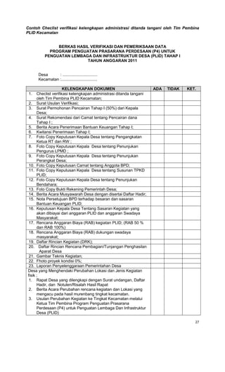 27
Contoh Checlist verifikasi kelengkapan administrasi ditanda tangani oleh Tim Pembina
PLID Kecamatan
BERKAS HASIL VERIFIKASI DAN PEMERIKSAAN DATA
PROGRAM PENGUATAN PRASARANA PERDESAAN (P4) UNTUK
PENGUATAN LEMBAGA DAN INFRASTRUKTUR DESA (PLID) TAHAP I
TAHUN ANGGARAN 2011
Desa : ...............................
Kecamatan :................................
KELENGKAPAN DOKUMEN ADA TIDAK KET.
1. Checlist verifikasi kelengkapan administrasi ditanda tangani
oleh Tim Pembina PLID Kecamatan;
2. Surat Usulan Verifikasi;
3. Surat Permohonan Pencairan Tahap I (50%) dari Kepala
Desa;
4. Surat Rekomendasi dari Camat tentang Pencairan dana
Tahap I ;
5. Berita Acara Penerimaan Bantuan Keuangan Tahap I;
6. Kwitansi Penerimaan Tahap I;
7. Foto Copy Keputusan Kepala Desa tentang Pengangkatan
Ketua RT dan RW ;
8. Foto Copy Keputusan Kepala Desa tentang Penunjukan
Pengurus LPMD ;
9. Foto Copy Keputusan Kepala Desa tentang Penunjukan
Perangkat Desa;
10. Foto Copy Keputusan Camat tentang Anggota BPD;
11. Foto Copy Keputusan Kepala Desa tentang Susunan TPKD
PLID;
12. Foto Copy Keputusan Kepala Desa tentang Penunjukan
Bendahara;
13. Foto Copy Bukti Rekening Pemerintah Desa;
14. Berita Acara Musyawarah Desa dengan disertai Daftar Hadir;
15. Nota Persetujuan BPD terhadap besaran dan sasaran
Bantuan Keuangan PLID;
16. Keputusan Kepala Desa Tentang Sasaran Kegiatan yang
akan dibiayai dari anggaran PLID dan anggaran Swadaya
Masyarakat;
17. Rencana Anggaran Biaya (RAB) kegiatan PLID; (RAB 50 %
dan RAB 100%)
18. Rencana Anggaran Biaya (RAB) dukungan swadaya
masyarakat;
19. Daftar Rincian Kegiatan (DRK);
20. Daftar Rincian Rencana Pembagian/Tunjangan Penghasilan
Aparat Desa
21. Gambar Teknis Kegiatan;
22. Fhoto proyek kondisi 0%;
23. Laporan Penyelenggaraan Pemerintahan Desa
Desa yang Menghendaki Perubahan Lokasi dan Jenis Kegiatan
fisik ;
1. Rapat Desa yang dilengkapi dengan Surat undangan, Daftar
Hadir, dan Notulen/Risalah Hasil Rapat
2. Berita Acara Perubahan rencana kegiatan dan Lokasi yang
mengacu pada hasil murenbang tingkat kecamatan.
3. Usulan Perubahan Kegiatan ke Tingkat Kecamatan melalui
Ketua Tim Pembina Program Penguatan Prasarana
Perdesaan (P4) untuk Penguatan Lembaga Dan Infrastruktur
Desa (PLID)
 