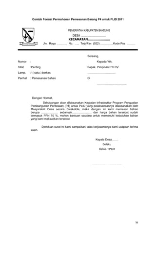 56
Contoh Format Permohonan Pemesanan Barang P4 untuk PLID 2011
Soreang,
Nomor : Kepada Yth.
Sifat :Penting Bapak Pimpinan PT/ CV
Lamp. :1( satu ) berkas …………………………
Perihal : Pemesanan Bahan Di
…………………………..
Dengan Hormat,
Sehubungan akan dilaksanakan Kegiatan infrastruktur Program Penguatan
Pembangunan Perdesaan (P4) untuk PLID yang pelaksanaannya dilaksanakan oleh
Masyarakat Desa secara Swakelola, maka dengan ini kami memesan bahan
berupa ……………… sebanyak………………… dan harga bahan tersebut sudah
termasuk PPN 10 %, mohon bantuan saudara untuk memenuhi kebutuhan bahan
yang kami maksudkan tersebut:
Demikian surat ini kami sampaikan, atas kerjasamanya kami ucapkan terima
kasih.
Kepala Desa…….
Selaku
Ketua TPKD
………………………….
PEMERINTAH KABUPATEN BANDUNG
DESA .................................
KECAMATAN.......................
Jln. Raya ……….. No. ….. Telp/Fax (022) …………..Kode Pos ………
 