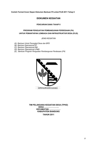 57
Contoh Format Cover Depan Dokumen Bantuan P4 untuk PLID 2011 Tahap II
DOKUMEN KEGIATAN
PENCAIRAN DANA TAHAP II
PROGRAM PENGUATAN PEMBANGUNAN PERDESAAN (P4)
UNTUK PEMANTAPAN LEMBAGA DAN INFRASTRUKTUR DESA (PLID)
JENIS KEGIATAN
(A). Bantuan Untuk Perangkat Desa dan BPD
(B). Bantuan Operasional RT
(C). Bantuan Operasional RW
(D). Bantuan Operasional LPMD
(E) . Bantuan Program Penguatan Pembangunan Perdesaan (P4)
TIM PELAKSANA KEGIATAN DESA (TPKD)
DESA …………………..
KECAMATAN ………………
KABUPATEN BANDUNG
TAHUN 2011
 