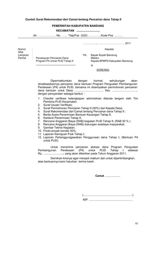 61
Contoh Surat Rekomendasi dari Camat tentang Pencairan dana Tahap II
PEMERINTAH KABUPATEN BANDUNG
KECAMATAN ..............................
Jln. ……………… No. ….. Telp/Fax (022) …………..Kode Pos ………
…………….., …………………………. 2011
Nomor : Kepada
Sifat :
Lampiran : Yth. Bapak Bupati Bandung
Perihal : Persetujuan Pencairan Dana Melalui
Kepala BPMPD Kabupaten BandungProgram P4 Untuk PLID Tahap II
____________________________
di
SOREANG
Dipermaklumkan dengan hormat, sehubungan akan
direalisasikannya pencairan dana bantuan Program Penguatan Pembangunan
Perdesaan (P4) untuk PLID, bersama ini disampaikan permohonan pencairan
dana bantuan untuk Desa ..................................... Kec. ...............................,
dengan persyaratan sebagai berikut :
1. Checlist verifikasi kelengkapan administrasi ditanda tangani oleh Tim
Pembina PLID Kecamatan;
2. Surat Usulan Verifikasi;
3. Surat Permohonan Pencairan Tahap II (50%) dari Kepala Desa;
4. Surat Rekomendasi dari Camat tentang Pencairan dana Tahap II ;
5. Berita Acara Penerimaan Bantuan Keuangan Tahap II;
6. Kwitansi Penerimaan Tahap II;
7. Rencana Anggaran Biaya (RAB) kegiatan PLID Tahap II; (RAB 50 % )
8. Rencana Anggaran Biaya (RAB) dukungan swadaya masyarakat;
9. Gambar Teknis Kegiatan;
10. Fhoto proyek kondisi 50%;
11. Laporan Kemajuan Fisik Tahap I;
12. Laporan Pertanggungjawaban Penggunaan dana Tahap I; (Bantuan P4
untuk PLID)
Untuk menerima pencairan alokasi dana Program Penguatan
Pembangunan Perdesaan (P4) untuk PLID Tahap I sebesar
Rp. .........................,- yang akan diberikan pada Tahun Anggaran 2011.
Demikian kiranya agar menjadi maklum dan untuk dipertimbangkan,
atas bantuannya kami haturkan terima kasih.
Camat ....................
(...............................................................)
NIP. ........................................................
 