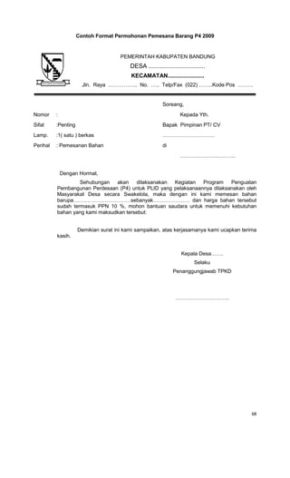 68
Contoh Format Permohonan Pemesana Barang P4 2009
Soreang,
Nomor : Kepada Yth.
Sifat :Penting Bapak Pimpinan PT/ CV
Lamp. :1( satu ) berkas …………………………
Perihal : Pemesanan Bahan di
…………………………..
Dengan Hormat,
Sehubungan akan dilaksanakan Kegiatan Program Penguatan
Pembangunan Perdesaan (P4) untuk PLID yang pelaksanaannya dilaksanakan oleh
Masyarakat Desa secara Swakelola, maka dengan ini kami memesan bahan
barupa……………………………sebanyak………………… dan harga bahan tersebut
sudah termasuk PPN 10 %, mohon bantuan saudara untuk memenuhi kebutuhan
bahan yang kami maksudkan tersebut:
Demikian surat ini kami sampaikan, atas kerjasamanya kami ucapkan terima
kasih.
Kepala Desa…….
Selaku
Penanggungjawab TPKD
………………………….
PEMERINTAH KABUPATEN BANDUNG
DESA .................................
KECAMATAN.......................
Jln. Raya …………….. No. ….. Telp/Fax (022) ……..Kode Pos ………
 