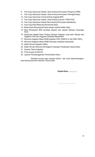 30
8. Foto Copy Keputusan Kepala Desa tentang Penunjukan Pengurus LPMD;
9. Foto Copy Keputusan Kepala Desa tentang Penunjukan Perangkat Desa;
10. Foto Copy Keputusan Camat tentang Anggota BPD;
11. Foto Copy Keputusan Kepala Desa tentang Susunan TPKD PLID;
12. Foto Copy Keputusan Kepala Desa tentang Penunjukan Bendahara;
13. Foto Copy Bukti Rekening Pemerintah Desa;
14. Berita Acara Musyawarah Desa dengan disertai Daftar Hadir;
15. Nota Persetujuan BPD terhadap besaran dan sasaran Bantuan Keuangan
PLID;
16. Keputusan Kepala Desa Tentang Sasaran Kegiatan yang akan dibiayai dari
anggaran PLID dan anggaran Swadaya Masyarakat;
17. Rencana Anggaran Biaya (RAB) kegiatan PLID; (RAB 50 % dan RAB 100%);
18. Rencana Anggaran Biaya (RAB) dukungan swadaya masyarakat;
19. Daftar Rincian Kegiatan (DRK);
20. Daftar Rincian Rencana Pembagian/Tunjangan Penghasilan Aparat Desa;
21. Gambar Teknis Kegiatan;
22. Fhoto proyek kondisi 0%;
23. Laporan Penyelenggaraan Pemerintahan Desa.
Demikian kiranya agar menjadi maklum dan untuk dipertimbangkan,
atas bantuannya kami haturkan terima kasih.
.
Kepala Desa ..................
......................................
 