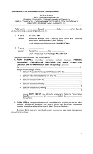 32
Contoh Berita Acara Penerimaan Bantuan Keuangan Tahap I;
BERITA ACARA
PENYERAHAN DANA BANTUAN
PROGRAM PENGUATAN PEMBANGUNAN PERDESAAN (P4)
UNTUK PEMANTAPAN LEMBAGA DAN INFRASTRUKTUR DESA (PLID) TAHAP I
KABUPATEN BANDUNG TAHUN ANGGARAN 2011
Pada hari ini …….………… tanggal ……………..……bulan……………..tahun dua ribu
sebelas, kami yang bertanda tangan dibawah ini :
1. N a m a : ATI MARTIANI
Jabatan : Bendahara Belanja Tidak Langsung pada DPPK Kab. Bandung(
Bertindak an. Pemerintah Kabupaten Bandung )
Untuk selanjautnya disebut sebagai PIHAK PERTAMA
2. N a m a : ................................
Jabatan : Kepala Desa ................... Kec. ...........................
Untuk selanjautnya disebut sebagai PIHAK KEDUA
Dengan ini menyatakan hal – hal sebagai berikut :
1. PIHAK PERTAMA, menyetujui pemberian bantuan keuangan PROGRAM
PENGUATAN PEMBANGUNAN PERDESAAN (P4) UNTUK PEMANTAPAN
LEMBAGA DAN INFRASTRUKTUR DESA (PLID) Tahap I, sebesar :
Rp. ...............................................(.................................................................................)
dengan rincian sebagai berikut :
• Bantuan Penguatan Pembangunan Perdesaan (P4) Rp ...................................,-
( ........................................................................................................................... )
• Bantuan untuk Perangkat Desa dan BPD Rp .......................................................
(.............................................................................................................................)
• Bantuan Operasional RT Rp ...............................................................................,-
(.............................................................................................................................)
• Bantuan Operasional RW Rp ..............................................................................,-
(.............................................................................................................................)
• Bantuan Operasional LPMD Rp ..........................................................................,-
(.............................................................................................................................)
kepada PIHAK KEDUA yang ditransfer langsung ke Rekening Pemerintahan
Desa No. ............................ an. ...................... (kades) dan .................................
(bendahara).
2. PIHAK KEDUA, bertanggungjawab untuk mengelola dana tersebut baik secara teknis
kegiatan, administratif keuangan dan secara hukum bagi keperluan pelaksanaan
kegiatan sebagaimana telah dituangkan di dalam Dokumen Kegiatan.
Demikian Berita Acara ini kami buat dengan sebenarnya, agar dapat dipergunakan
sebagaimana mestinya.
 