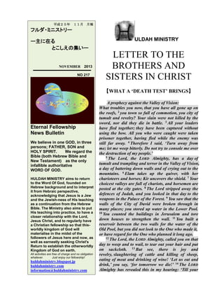 平成２５年

１１月

月報

フルダ・ミニストリー
ー主に在る
とこしえの集いー

NOVEMBER

2013

NO 217

ULDAH MINISTRY

LETTER TO THE
BROTHERS AND
SISTERS IN CHRIST
【WHAT A ‘DEATH TEST’ BRINGS】

Eternal Fellowship
News Bulletin
We believe in one GOD, in three
persons; FATHER, SON and
HOLY SPIRIT.
We regard the
Bible (both Hebrew Bible and
New Testament) as the only
infallible authoritative
WORD OF GOD.
HULDAH MINISTRY aims to return
to the Word Of God, founded on
Hebrew background and to interpret
it from Hebraic perspective,
acknowledging that Jesus is a Jew
and the Jewish-ness of His teaching
as a continuation from the Hebrew
Bible. The Ministry also aims to put
His teaching into practice, to have a
closer relationship with the Lord,
Jesus Christ, and to regularly have
a Christian fellowship so that thisworldly kingdom of God will
materialise in the midst of the
followers of Jesus here and now, as
well as earnestly seeking Christ's
Return to establish the otherworldly
Kingdom of God on earth.
All activities are free of charge and no obligation
whatever.
Just enjoy our fellowship!

huldahministry.blogspot.jp
huldahministry.com
information@huldahministry.com

A prophecy against the Valley of Vision:
What troubles you now, that you have all gone up on
the roofs, 2 you town so full of commotion, you city of
tumult and revelry? Your slain were not killed by the
sword, nor did they die in battle. 3 All your leaders
have fled together; they have been captured without
using the bow. All you who were caught were taken
prisoner together, having fled while the enemy was
still far away. 4 Therefore I said, ‘Turn away from
me; let me weep bitterly. Do not try to console me over
the destruction of my people.’
5 The Lord, the LORD Almighty, has a day of
tumult and trampling and terror in the Valley of Vision,
a day of battering down walls and of crying out to the
mountains. 6 Elam takes up the quiver, with her
charioteers and horses; Kir uncovers the shield. 7 Your
choicest valleys are full of chariots, and horsemen are
posted at the city gates. 8 The Lord stripped away the
defences of Judah, and you looked in that day to the
weapons in the Palace of the Forest. 9 You saw that the
walls of the City of David were broken through in
many places; you stored up water in the Lower Pool.
10 You counted the buildings in Jerusalem and tore
down houses to strengthen the wall. 11 You built a
reservoir between the two walls for the water of the
Old Pool, but you did not look to the One who made it,
or have regard for the One who planned it long ago.
12 The Lord, the LORD Almighty, called you on that
day to weep and to wail, to tear out your hair and put
on sackcloth. 13 But see, there is joy and
revelry, slaughtering of cattle and killing of sheep,
eating of meat and drinking of wine! ‘Let us eat and
drink,’ you say, ‘for tomorrow we die!’ 14 The LORD
Almighty has revealed this in my hearing: ‘Till your

 