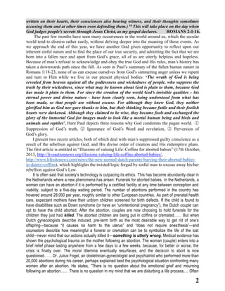written on their hearts, their consciences also bearing witness, and their thoughts sometimes
accusing them and at other times even defending them.) 16 This will take place on the day when
God judges people’s secrets through Jesus Christ, as my gospel declares.
ROMANS 2:1-16.
The past few months have seen many occurrences in the world around us, which the secular
world tend to dismiss rather easily, without delving deeper into the meaning of those events. As
we approach the end of this year, we have another God given opportunity to reflect upon our
inherent sinful nature and to find the place of our true security, and admitting the fact that we are
born into a fallen race and apart from God’s grace, all of us are utterly helpless and hopeless.
Because of man’s refusal to acknowledge and obey the true God and His rules, man’s history has
taken a downwards path since the fall. As seen in Paul’s summary of the fallen human nature in
Romans 1:18-23, none of us can excuse ourselves from God’s simmering anger unless we repent
and turn to Him while we live in our present physical bodies: ‘The wrath of God is being
revealed from heaven against all the godlessness and wickedness of people, who suppress the
truth by their wickedness, since what may be known about God is plain to them, because God
has made it plain to them. For since the creation of the world God’s invisible qualities – his
eternal power and divine nature – have been clearly seen, being understood from what has
been made, so that people are without excuse. For although they knew God, they neither
glorified him as God nor gave thanks to him, but their thinking became futile and their foolish
hearts were darkened. Although they claimed to be wise, they became fools and exchanged the
glory of the immortal God for images made to look like a mortal human being and birds and
animals and reptiles’. Here Paul depicts three reasons why God condemns the pagan world. ①
Suppression of God’s truth, ② Ignorance of God’s Word and revelation, ③ Perversion of
God’s glory.
I present two recent articles, both of which deal with man’s suppressed guilty conscience as a
result of the rebellion against God, and His divine order of creation and His redemptive plans.
The first article is entitled in “Illusions of valuing Life: Coffins for aborted babies” (17th October,
2013, http://liveactionnews.org/illusions-valuing-life-coffins-aborted-babies/,
http://www.lifesitenews.com/news/the-new-normal-dutch-parents-burying-their-aborted-babiesin-dainty-coffins), which highlights the twisted logic forged by sinful man to excuse away his/her
rebellion against God’s Law.
It is often said that society’s technology is outpacing its ethics. This has become abundantly clear in
the Netherlands where a new phenomena has arisen: Funerals for aborted babies. In the Netherlands, a
woman can have an abortion if it is performed by a certified facility at any time between conception and
viability, subject to a five-day waiting period. The number of abortions performed in the country has
hovered around 28,000 per year, roughly similar to other European countries. As part of prenatal health
care, expectant mothers have their unborn children screened for birth defects. If the child is found to
have disabilities such as Down syndrome (or have an “unintentional pregnancy”), the Dutch couple can
opt to have the child aborted. After the abortion, couples are now choosing to hold funerals for the
children they just had killed. The aborted children are being put in coffins or cremated…… But when
Dutch gynecologists describe induced, pre-term birth as the most desirable way to get rid of one’s
offspring—because “it causes no harm to the uterus” and “does not require anesthesia”—and
counselors describe how meaningful a funeral or cremation can be to symbolize the life of the lost
child—never mind that our actions actually killed it—something is utterly wrong. Medical evidence has
shown the psychological trauma on the mother following an abortion. The woman (couple) enters into a
brief relief phase lasting anywhere from a few days to a few weeks, because, for better or worse, the
crisis is finally over. The moral dilemma eventually resurfaces, and the decision to abort is now
questioned…… Dr. Julius Fogel, an obstetrician-gynecologist and psychiatrist who performed more than
20,000 abortions during his career, perhaps explained best the psychological situation confronting many
women after an abortion. He states, “There is no question about the emotional grief and mourning
following an abortion…… There is no question in my mind that we are disturbing a life process.… Often

2

 