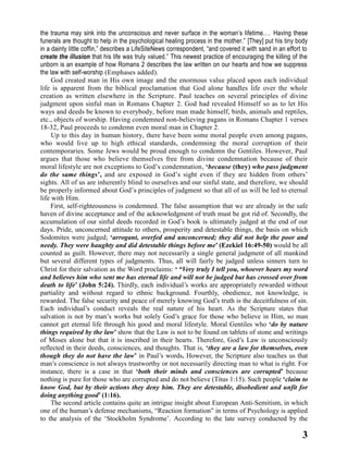 the trauma may sink into the unconscious and never surface in the woman’s lifetime.… Having these
funerals are thought to help in the psychological healing process in the mother.” [They] put his tiny body
in a dainty little coffin,” describes a LifeSiteNews correspondent, “and covered it with sand in an effort to
create the illusion that his life was truly valued.” This newest practice of encouraging the killing of the
unborn is an example of how Romans 2 describes the law written on our hearts and how we suppress
the law with self-worship (Emphases added).
God created man in His own image and the enormous value placed upon each individual
life is apparent from the biblical proclamation that God alone handles life over the whole
creation as written elsewhere in the Scripture. Paul teaches on several principles of divine
judgment upon sinful man in Romans Chapter 2. God had revealed Himself so as to let His
ways and deeds be known to everybody, before man made himself, birds, animals and reptiles,
etc., objects of worship. Having condemned non-believing pagans in Romans Chapter 1 verses
18-32, Paul proceeds to condemn even moral man in Chapter 2.
Up to this day in human history, there have been some moral people even among pagans,
who would live up to high ethical standards, condemning the moral corruption of their
contemporaries. Some Jews would be proud enough to condemn the Gentiles. However, Paul
argues that those who believe themselves free from divine condemnation because of their
moral lifestyle are not exceptions to God’s condemnation, ‘because (they) who pass judgment
do the same things’, and are exposed in God’s sight even if they are hidden from others’
sights. All of us are inherently blind to ourselves and our sinful state, and therefore, we should
be properly informed about God’s principles of judgment so that all of us will be led to eternal
life with Him.
First, self-righteousness is condemned. The false assumption that we are already in the safe
haven of divine acceptance and of the acknowledgment of truth must be got rid of. Secondly, the
accumulation of our sinful deeds recorded in God’s book is ultimately judged at the end of our
days. Pride, unconcerned attitude to others, prosperity and detestable things, the basis on which
Sodomites were judged; ‘arrogant, overfed and unconcerned; they did not help the poor and
needy. They were haughty and did detestable things before me’ (Ezekiel 16:49-50) would be all
counted as guilt. However, there may not necessarily a single general judgment of all mankind
but several different types of judgments. Thus, all will fairly be judged unless sinners turn to
Christ for their salvation as the Word proclaims: ‘ “Very truly I tell you, whoever hears my word
and believes him who sent me has eternal life and will not be judged but has crossed over from
death to life’ (John 5:24). Thirdly, each individual’s works are appropriately rewarded without
partiality and without regard to ethnic background. Fourthly, obedience, not knowledge, is
rewarded. The false security and peace of merely knowing God’s truth is the deceitfulness of sin.
Each individual’s conduct reveals the real nature of his heart. As the Scripture states that
salvation is not by man’s works but solely God’s grace for those who believe in Him, so man
cannot get eternal life through his good and moral lifestyle. Moral Gentiles who ‘do by nature
things required by the law’ show that the Law is not to be found on tablets of stone and writings
of Moses alone but that it is inscribed in their hearts. Therefore, God’s Law is unconsciously
reflected in their deeds, consciences, and thoughts. That is, ‘they are a law for themselves, even
though they do not have the law’ in Paul’s words. However, the Scripture also teaches us that
man’s conscience is not always trustworthy or not necessarily directing man to what is right. For
instance, there is a case in that ‘both their minds and consciences are corrupted’ because
nothing is pure for those who are corrupted and do not believe (Titus 1:15). Such people ‘claim to
know God, but by their actions they deny him. They are detestable, disobedient and unfit for
doing anything good’ (1:16).
The second article contains quite an intrigue insight about European Anti-Semitism, in which
one of the human’s defense mechanisms, “Reaction formation” in terms of Psychology is applied
to the analysis of the ‘Stockholm Syndrome’. According to the late survey conducted by the

3

 