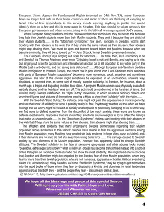 European Union Agency for Fundamental Rights (reported on 24th Nov.’13), many European
Jews no longer feel safe in their home countries and more of them are thinking of escaping to
Israel. One of five respondents to this survey avoids wearing anything in public that would
identify them as a Jew and this is more acute in Sweden. This fact should be taken seriously for
European governments and other nations, along with the biblical warnings against God’s enemy.
When European history teachers omit the Holocaust from their curriculum, they do not do this because
they hate their Jewish students more than their Muslim students. They omit it because they are afraid of
their Muslim students…… In the "Stockholm Syndrome," now seen, ironically, in Sweden, victims start
bonding with their abusers in the wish that if they share the same values as their abusers, their abusers
might stop abusing them. "We must be open and tolerant toward Islam and Muslims because when we
become a minority, they will be so toward us." — Jens Orback, former Swedish government minister.
The European Union [EU] is singling out Israel for sanctions…… Is there, then, an EU tendency to be
anti-Semitic? As Thomas Friedman once wrote "Criticizing Israel is not anti-Semitic, and saying so is vile.
But singling out Israel for opprobrium and international sanction out of all proportion to any other party in the
Middle East is anti-Semitic, and not saying so is dishonest"…… Although European anti-Semitism predates
Muslim immigration to Western Europe, the recent rise in post World War II anti-Semitism there coincides
with parts of European Muslim populations' becoming more numerous, vocal, assertive and sometimes
aggressive. The fear of this onrush might sometimes be expressed in an unconscious, unaware way,
displaced, or covered over, as some sort of morally superior solidarity. In Sweden, for instance, about a
month ago, a tragic and disgusting incident took place. A pregnant Muslim woman was physically assaulted,
verbally abused and her headscarf was torn off. This act should be condemned in the harshest of terms. But
instead, many Swedes established the 'Hijab Outcry' movement, in which countless ordinary citizens and
prominent figures took pictures of themselves wearing a Hijab to show their "solidarity" with the victim……
With the Swedish "Hijab Outrcy," for instance, one might look past this appearance of moral superiority,
and see that show of solidarity for what it possibly really is: fear. Psychology teaches us that when we have
feelings that we worry might be viewed as socially unacceptable or potentially damaging to us in some way,
we find ways to defend ourselves from the discomfort of too much anxiety; these ways are known as
defense mechanisms, responses that are involuntary emotional counterweights to try to offset the feelings
that make us uncomfortable…… In the "Stockholm Syndrome," victims start bonding with their abusers in
the wish that if they share the same values as their abusers, their abusers might stop abusing them……
The affection and solidarity that many progressive Swedes demonstrate regarding their Muslim
population shows similarities to this stance: Swedes have reason to fear the aggressive elements among
their Muslim population: many Muslims have created de facto enclaves in large cities, such as Malmö; and,
if their demands are not met, do not shy away from using brute force…… The carnage caused to Swedish
society by vast elements of its Muslim population, however, has apparently failed to change Swedish
attitudes. The Swedes' solidarity in the face of pervasive gang-rapes and other abuses looks indeed
"overdone, extravagant and showy;" what is really an ordeal has become transformed instead into a sort of
online Instagram or Facebook contest of who can show the most solidarity. This might lead one to conclude
that Swedish anti-Semitism might be propelled by the Swedes' fear of their Muslim population, whom they
fear far more than their Jewish population, who are not numerous, aggressive or hostile. Without even being
aware if it, unconsciously, many Swedes, as in the "Stockholm Syndrome," may be trying to get themselves
into the good books of those whom they fear by displaying a kinship and closeness in racist tendencies
against a group that both they -- and the people they fear -- also already dislike: Jews.
(21th Nov.’13, http://www.gatestoneinstitute.org/4041/european-anti-semitism-muslims)
We hope all the blessings and peace of this special Season
Will light up your life with Faith, Hope and Love.
Wherever and Whoever we are,
JESUS CHRIST is God’s Gift for us!

4

 