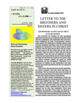平成２６年

１月

月報

フルダ・ミニストリー
ー主に在る
とこしえの集いー

JANUARY

2014

NO 219

ULDAH MINISTRY

LETTER TO THE
BROTHERS AND
SISTERS IN CHRIST
【SCRIPTURE ALONE GIVES TRUE
FUTURE HOPE】

Eternal Fellowship
News Bulletin
We believe in one GOD, in three
persons; FATHER, SON and
HOLY SPIRIT.
We regard the
Bible (both Hebrew Bible and
New Testament) as the only
infallible authoritative
WORD OF GOD.
HULDAH MINISTRY aims to return
to the Word Of God, founded on
Hebrew background and to interpret
it from Hebraic perspective,
acknowledging that Jesus is a Jew
and the Jewish-ness of His teaching
as a continuation from the Hebrew
Bible. The Ministry also aims to put
His teaching into practice, to have a
closer relationship with the Lord,
Jesus Christ, and to regularly have
a Christian fellowship so that thisworldly kingdom of God will
materialise in the midst of the
followers of Jesus here and now, as
well as earnestly seeking Christ's
Return to establish the otherworldly
Kingdom of God on earth.
All activities are free of charge and no obligation
whatever.
Just enjoy our fellowship!

huldahministry.blogspot.jp
huldahministry.com
information@huldahministry.com

Let everyone be subject to the governing
authorities, for there is no authority except that which
God has established. The authorities that exist have
been established by God. 2 Consequently, whoever
rebels against the authority is rebelling against what
God has instituted, and those who do so will bring
judgment on themselves. 3 For rulers hold no terror
for those who do right, but for those who do wrong.
Do you want to be free from fear of the one in
authority? Then do what is right and you will be
commended. 4 For the one in authority is God’s
servant for your good. But if you do wrong, be afraid,
for rulers do not bear the sword for no reason. They
are God’s servants, agents of wrath to bring
punishment on the wrongdoer. 5 Therefore, it is
necessary to submit to the authorities, not only
because of possible punishment but also as a matter of
conscience.
6 This is also why you pay taxes, for the authorities
are God’s servants, who give their full time to
governing. 7 Give to everyone what you owe them: if
you owe taxes, pay taxes; if revenue, then revenue; if
respect, then respect; if honour, then honour.
8 Let no debt remain outstanding, except the
continuing debt to love one another, for whoever loves
others has fulfilled the law. 9 The commandments,
‘You shall not commit adultery,’ ‘You shall not
murder,’ ‘You shall not steal,’ ‘You shall not covet,’
and whatever other command there may be, are
summed up in this one command: ‘Love your
neighbour as yourself.’ 10 Love does no harm to a
neighbour. Therefore love is the fulfilment of the law.
11 And do this, understanding the present time: the
hour has already come for you to wake up from your

 