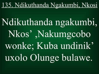 135. Ndikuthanda Ngakumbi, Nkosi

Ndikuthanda ngakumbi,
 Nkos’ ,Nakumgcobo
wonke; Kuba undinik’
uxolo Olunge bulawe.
 