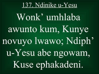 137. Ndinike u-Yesu

   Wonk’ umhlaba
 awunto kum, Kunye
novuyo lwawo; Ndiph’
 u-Yesu abe ngowam,
   Kuse ephakadeni.
 