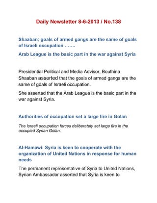 Daily Newsletter 8-6-2013 / No.138
Shaaban: goals of armed gangs are the same of goals
of Israeli occupation …….
Arab League is the basic part in the war against Syria
Presidential Political and Media Advisor, Bouthina
Shaaban asserted that the goals of armed gangs are the
same of goals of Israeli occupation.
She asserted that the Arab League is the basic part in the
war against Syria.
Authorities of occupation set a large fire in Golan
The Israeli occupation forces deliberately set large fire in the
occupied Syrian Golan.
Al-Hamawi: Syria is keen to cooperate with the
organization of United Nations in response for human
needs
The permanent representative of Syria to United Nations,
Syrian Ambassador asserted that Syria is keen to
 