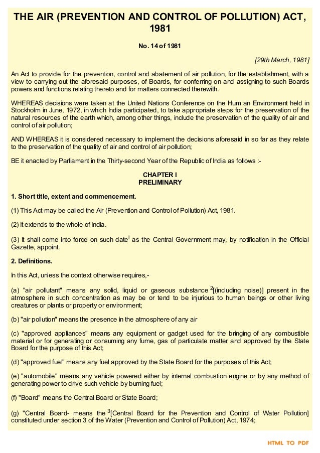 THE AIR (PREVENTION AND CONTROL OF POLLUTION) ACT,
1981
No. 14 of 1981
[29th March, 1981]
An Act to provide for the prevention, control and abatement of air pollution, for the establishment, with a
view to carrying out the aforesaid purposes, of Boards, for conferring on and assigning to such Boards
powers and functions relating thereto and for matters connected therewith.
WHEREAS decisions were taken at the United Nations Conference on the Hum an Environment held in
Stockholm in June, 1972, in which India participated, to take appropriate steps for the preservation of the
natural resources of the earth which, among other things, include the preservation of the quality of air and
control of air pollution;
AND WHEREAS it is considered necessary to implement the decisions aforesaid in so far as they relate
to the preservation of the quality of air and control of air pollution;
BE it enacted by Parliament in the Thirty-second Year of the Republic of India as follows :-
CHAPTER I
PRELIMINARY
1. Short title, extent and commencement.
(1) This Act may be called the Air (Prevention and Control of Pollution) Act, 1981.
(2) It extends to the whole of India.
(3) It shall come into force on such datel as the Central Government may, by notification in the Official
Gazette, appoint.
2. Definitions.
In this Act, unless the context otherwise requires,-
(a) "air pollutant" means any solid, liquid or gaseous substance 2[(including noise)] present in the
atmosphere in such concentration as may be or tend to be injurious to human beings or other living
creatures or plants or property or environment;
(b) "air pollution" means the presence in the atmosphere of any air
(c) "approved appliances" means any equipment or gadget used for the bringing of any combustible
material or for generating or consuming any fume, gas of particulate matter and approved by the State
Board for the purpose of this Act;
(d) "approved fuel" means any fuel approved by the State Board for the purposes of this Act;
(e) "automobile" means any vehicle powered either by internal combustion engine or by any method of
generating power to drive such vehicle by burning fuel;
(f) "Board" means the Central Board or State Board;
(g) "Central Board- means the 3[Central Board for the Prevention and Control of Water Pollution]
constituted under section 3 of the Water (Prevention and Control of Pollution) Act, 1974;
 