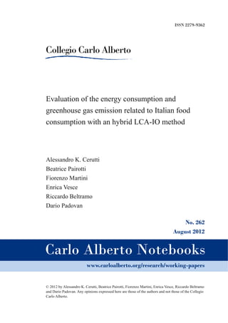ISSN 2279-9362

Evaluation of the energy consumption and
greenhouse gas emission related to Italian food
consumption with an hybrid LCA­IO method

Alessandro K. Cerutti
Beatrice Pairotti
Fiorenzo Martini
Enrica Vesce
Riccardo Beltramo
Dario Padovan
No. 262
August 2012

www.carloalberto.org/research/working-papers

© 2012 by Alessandro K. Cerutti, Beatrice Pairotti, Fiorenzo Martini, Enrica Vesce, Riccardo Beltramo
and Dario Padovan. Any opinions expressed here are those of the authors and not those of the Collegio
Carlo Alberto.

 
