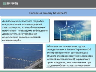 СогласноЗакону№5485-VI
СогласноЗакону№5485-VI
Для получения «зеленого тарифа»
Для получения «зеленого тарифа»
предприятиями,производящими
предприятиями,производящими
электроэнергиюизвозобновляемых
электроэнергиюизвозобновляемых
источников-необходимособлюдение
источников-необходимособлюдение
дополнительноготребования
дополнительноготребования
относительноразмера«местной
относительноразмера«местной
составляющей».
составляющей».
Местная составляющая -доля
Местная составляющая -доля
определенныхвЗаконеУкраины«Об
определенныхвЗаконеУкраины«Об
электроэнергетике»составляющих
электроэнергетике»составляющих
объектаэлектроэнергетики(элементов
объектаэлектроэнергетики(элементов
местнойсоставляющей)украинского
местнойсоставляющей)украинского
происхождения,использованныхпри
происхождения,использованныхпри
созданииобъектаэлектроэнергетики.
созданииобъектаэлектроэнергетики.

 