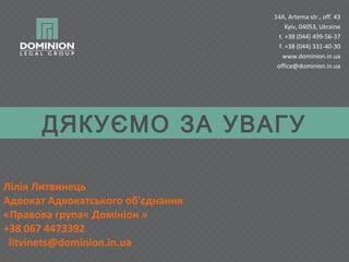 14A, Artema str., off. 43
Kyiv, 04053, Ukraine
t. +38 (044) 499-56-37
f. +38 (044) 331-40-30
www.dominion.in.ua
office@dominion.in.ua

ДЯКУЄМО ЗА УВАГУ
Лілія Литвинець
Адвокат Адвокатського об'єднання
«Правова група« Домініон »
+38 067 4473392
litvinets@dominion.in.ua

 