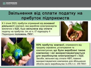 Звільнення від сплати податку на
прибуток підприємств
К 11січня 2021, прибуток отриманий від основної
К січня 2021, прибуток отриманий від основної
діяльності компанії, ,яка виробляє електроенергію
діяльності компанії яка виробляє електроенергію
виключно ззВДЕ, ,буде звільнена від сплати
виключно ВДЕ буде звільнена від сплати
податку на прибуток. .((пп.в))п. .17 підрозділу 4
податку на прибуток пп. в п 17 підрозділу 4
Перехідних положень ПКУ)
Перехідних положень ПКУ)

80% прибутку компанії , ,отриманого від
80% прибутку компанії отриманого від
продажу сировини, ,устаткування та
продажу сировини устаткування та
комплектуючих, ,що були вироблені такою
комплектуючих що були вироблені такою
компанією і і які використовуватимуться
компанією які використовуватимуться
для виробництва електроенергії ззВДЕ. .
для виробництва електроенергії ВДЕ
Засоби, ,звільнені від сплати НВП, ,повинні
Засоби звільнені від сплати НВП повинні
використовуватися компанією для збільшення
використовуватися компанією для збільшення
обсягів свого виробництва (п.158.1 ст. .158 ПКУ))
обсягів свого виробництва (п.158.1 ст 158 ПКУ

 