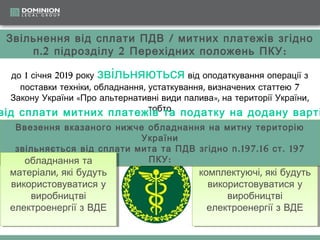 Звільнення від сплати ПДВ / митних платежів згідно
п .2 підрозділу 2 Перехідних положень ПКУ :

звільняються

до 1 січня 2019 року
від оподаткування операції з
поставки техніки, обладнання, устаткування, визначених статтею 7
Закону України «Про альтернативні види палива», на території України,
тобто
від сплати митних платежів та податку на додану варті
Ввезення вказаного нижче обладнання на митну територію
Ввезення вказаного нижче обладнання на митну територію
України
України
звільняється від сплати мита та ПДВ згідно п .197.16 ст . . 197
звільняється від сплати мита та ПДВ згідно п .197.16 ст 197
ПКУ ::
ПКУ
обладнання та
сировину, , обладнання та
обладнання та
сировину обладнання та

матеріали, , які будуть
матеріали які будуть
використовуватися у
використовуватися у
виробництві
виробництві
електроенергії зз ВДЕ
електроенергії ВДЕ

комплектуючі, , які будуть
комплектуючі які будуть
використовуватися у
використовуватися у
виробництві
виробництві
електроенергії зз ВДЕ
електроенергії ВДЕ

 