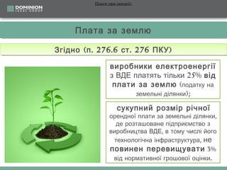 Пільги при імпорті:

Плата за землю
Плата за землю
Згідно ((п .. 276.6 ст .. 276 ПКУ ))
Згідно п 276.6 ст 276 ПКУ
виробники електроенергії
з ВДЕ платять тільки 25% від
плати за землю (податку на
земельні ділянки);
сукупний розмір річної

орендної плати за земельні ділянки,
де розташоване підприємство з
виробництва ВДЕ, в тому числі його
технологічна інфраструктура, не
повинен перевищувати 3%
від нормативної грошової оцінки.

 