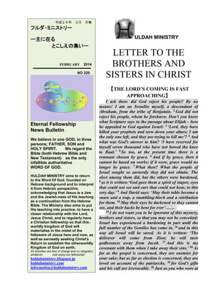 平成２６年

２月

月報

フルダ・ミニストリー
ー主に在る
とこしえの集いー

FEBRUARY

2014

NO 220

ULDAH MINISTRY

LETTER TO THE
BROTHERS AND
SISTERS IN CHRIST
【THE LORD’S COMING IS FAST
APPROACHING】

Eternal Fellowship
News Bulletin
We believe in one GOD, in three
persons; FATHER, SON and
HOLY SPIRIT.
We regard the
Bible (both Hebrew Bible and
New Testament) as the only
infallible authoritative
WORD OF GOD.
HULDAH MINISTRY aims to return
to the Word Of God, founded on
Hebrew background and to interpret
it from Hebraic perspective,
acknowledging that Jesus is a Jew
and the Jewish-ness of His teaching
as a continuation from the Hebrew
Bible. The Ministry also aims to put
His teaching into practice, to have a
closer relationship with the Lord,
Jesus Christ, and to regularly have
a Christian fellowship so that thisworldly kingdom of God will
materialise in the midst of the
followers of Jesus here and now, as
well as earnestly seeking Christ's
Return to establish the otherworldly
Kingdom of God on earth.
All activities are free of charge and no obligation
whatever.
Just enjoy our fellowship!

huldahministry.blogspot.jp
huldahministry.com
information@huldahministry.com

I ask then: did God reject his people? By no
means! I am an Israelite myself, a descendant of
Abraham, from the tribe of Benjamin. 2 God did not
reject his people, whom he foreknew. Don’t you know
what Scripture says in the passage about Elijah – how
he appealed to God against Israel: 3 ‘Lord, they have
killed your prophets and torn down your altars; I am
the only one left, and they are trying to kill me’? 4 And
what was God’s answer to him? ‘I have reserved for
myself seven thousand who have not bowed the knee
to Baal.’ 5 So too, at the present time there is a
remnant chosen by grace. 6 And if by grace, then it
cannot be based on works; if it were, grace would no
longer be grace. 7 What then? What the people of
Israel sought so earnestly they did not obtain. The
elect among them did, but the others were hardened,
8 as it is written:‘God gave them a spirit of stupor, eyes
that could not see and ears that could not hear, to this
very day.’ 9 And David says: ‘May their table become a
snare and a trap, a stumbling-block and a retribution
for them. 10 May their eyes be darkened so they cannot
see, and their backs be bent for ever’……
25 I do not want you to be ignorant of this mystery,
brothers and sisters, so that you may not be conceited:
Israel has experienced a hardening in part until the
full number of the Gentiles has come in, 26 and in this
way all Israel will be saved. As it is written: ‘The
deliverer will come from Zion; he will turn
godlessness away from Jacob. 27 And this is my
covenant with them when I take away their sins.’ 28 As
far as the gospel is concerned, they are enemies for
your sake; but as far as election is concerned, they are
loved on account of the patriarchs, 29 for God’s gifts
and his call are irrevocable. 30 Just as you who were at

 
