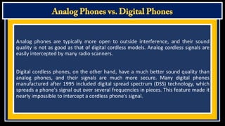 Analog phones are typically more open to outside interference, and their sound
quality is not as good as that of digital cordless models. Analog cordless signals are
easily intercepted by many radio scanners.
Digital cordless phones, on the other hand, have a much better sound quality than
analog phones, and their signals are much more secure. Many digital phones
manufactured after 1995 included digital spread spectrum (DSS) technology, which
spreads a phone's signal out over several frequencies in pieces. This feature made it
nearly impossible to intercept a cordless phone's signal.

 