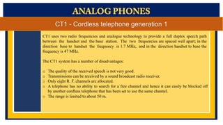 CT1 - Cordless telephone generation 1
CT1 uses two radio frequencies and analogue technology to provide a full duplex speech path
between the handset and the base station. The two frequencies are spaced well apart; in the
direction base to handset the frequency is 1.7 MHz, and in the direction handset to base the
frequency is 47 MHz.
The CT1 system has a number of disadvantages:
o
o
o
o

The quality of the received speech is not very good.
Transmissions can be received by a sound broadcast radio receiver.
Only eight R. F. channels are allocated.
A telephone has no ability to search for a free channel and hence it can easily be blocked off
by another cordless telephone that has been set to use the same channel.
o The range is limited to about 50 m.

 