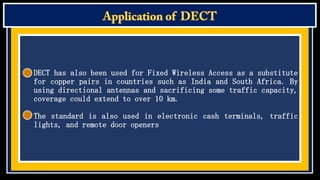 DECT has also been used for Fixed Wireless Access as a substitute
for copper pairs in countries such as India and South Africa. By
using directional antennas and sacrificing some traffic capacity,
coverage could extend to over 10 km.
The standard is also used in electronic cash terminals, traffic
lights, and remote door openers

 