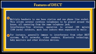 Multiple handsets to one base station and one phone line socket.
This allows several cordless telephones to be placed around the
house, all operating from the same telephone jack.
Interference-free wireless operation to around 100 meters
(109 yards) outdoors, much less indoors when separated by walls .
For instance, generally immune to interference from other DECT
systems, Wi-Fi networks, video senders, Bluetooth technology,
baby monitors and other wireless devices.

 