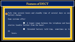 Talk time several hours and standby time of several days on one
battery charge.

Some systems offer:
● A longer range between the telephone and base
station (usable further from the base).
●
24
hours.

Extended battery talk-time, sometimes up to

 