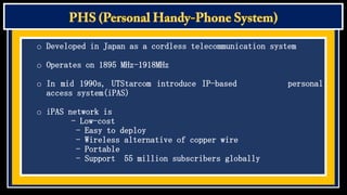 o Developed in Japan as a cordless telecommunication system
o Operates on 1895 MHz-1918MHz

o In mid 1990s, UTStarcom introduce IP-based
access system(iPAS)
o iPAS network is
- Low-cost
- Easy to deploy
- Wireless alternative of copper wire
- Portable
- Support 55 million subscribers globally

personal

 