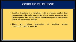  Cordless telephone is a telephone with a wireless handset that
communicates via radio waves with a base station connected to a
fixed telephone line, usually within a limited range of its base station
(which has the handset cradle).

 There
are
various
generations
CT0,CT1,CT2,DECT and PHP.

of

cordless

system

 