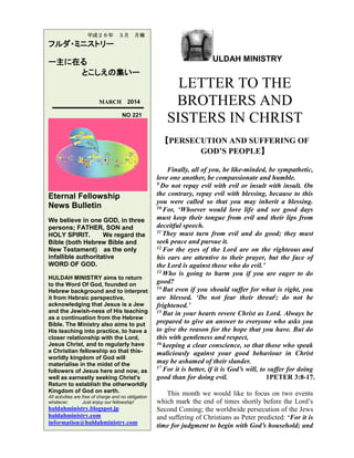 平成２６年

３月

月報

フルダ・ミニストリー
ー主に在る
とこしえの集いー

MARCH

2014
NO 221

ULDAH MINISTRY

LETTER TO THE
BROTHERS AND
SISTERS IN CHRIST
【PERSECUTION AND SUFFERING OF
GOD’S PEOPLE】

Eternal Fellowship
News Bulletin
We believe in one GOD, in three
persons; FATHER, SON and
HOLY SPIRIT.
We regard the
Bible (both Hebrew Bible and
New Testament) as the only
infallible authoritative
WORD OF GOD.
HULDAH MINISTRY aims to return
to the Word Of God, founded on
Hebrew background and to interpret
it from Hebraic perspective,
acknowledging that Jesus is a Jew
and the Jewish-ness of His teaching
as a continuation from the Hebrew
Bible. The Ministry also aims to put
His teaching into practice, to have a
closer relationship with the Lord,
Jesus Christ, and to regularly have
a Christian fellowship so that thisworldly kingdom of God will
materialise in the midst of the
followers of Jesus here and now, as
well as earnestly seeking Christ's
Return to establish the otherworldly
Kingdom of God on earth.
All activities are free of charge and no obligation
whatever.
Just enjoy our fellowship!

huldahministry.blogspot.jp
huldahministry.com
information@huldahministry.com

Finally, all of you, be like-minded, be sympathetic,
love one another, be compassionate and humble.
9 Do not repay evil with evil or insult with insult. On
the contrary, repay evil with blessing, because to this
you were called so that you may inherit a blessing.
10 For, ‘Whoever would love life and see good days
must keep their tongue from evil and their lips from
deceitful speech.
11 They must turn from evil and do good; they must
seek peace and pursue it.
12 For the eyes of the Lord are on the righteous and
his ears are attentive to their prayer, but the face of
the Lord is against those who do evil.’
13 Who is going to harm you if you are eager to do
good?
14 But even if you should suffer for what is right, you
are blessed. ‘Do not fear their threat]; do not be
frightened.’
15 But in your hearts revere Christ as Lord. Always be
prepared to give an answer to everyone who asks you
to give the reason for the hope that you have. But do
this with gentleness and respect,
16 keeping a clear conscience, so that those who speak
maliciously against your good behaviour in Christ
may be ashamed of their slander.
17 For it is better, if it is God’s will, to suffer for doing
good than for doing evil.
1PETER 3:8-17.
This month we would like to focus on two events
which mark the end of times shortly before the Lord’s
Second Coming; the worldwide persecution of the Jews
and suffering of Christians as Peter predicted: ‘For it is
time for judgment to begin with God’s household; and

 