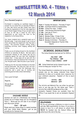 Dear Parents/Caregivers
Excitement is mounting as countdown begins in
earnest for our School Fair on Saturday 29 March
at 11am. Mrs Ferris and Mrs Jenner have been
leading the organisation of the fair ably supported
by our Parent Support Group. If you can spare even
an hour on the day it would be very much
appreciated so just return the form on the
newsletter to the School Office.
Our Senior students had a wonderful week up at
Borland Lodge. I was lucky enough to get to go up
there and witness the magnificent time they were
having. The activities included, rafting, caving,
leadership activities, stoat trapping, walking and
tenting.
Finally, we are all looking forward to the Southland
Athletics on Saturday 22 March. We have some
exceptional athletes at the School who will be
competing against the very best that Southland
schools have. I know many will do well with the
performances, times and distances that I have seen
over the past month. Mark the date in your diaries.
Thank you for the very high attendance at the Goal
Setting Interviews. We value your input into your
child’s schooling and find the Interviews very
productive and a great way of building and
sustaining positive home-school relationships.
Have a great fortnight.
Regards,
Wendy Ryan
Principal
IMPORTANT DATES
Term 1: Tuesday 28 January – Thursday 17 April
22 Mar: Southland Athletics Championship
29 Mar: School Fair 11am - 2.30pm
14 Apr: John Parsons Information Night
17 Apr: Last day of Term 1
18 Apr: Good Friday
Term 2: Monday 5 May – Friday 4 July
Term 3: Monday 21 July– Friday 26 Sept
Term 4: Monday 13 October – Thursday 11
December (depends on Teacher Only
Day/s)
SCHOOL DONATION
The School Donation has been set for 2014 as:
One Child - $50
Two Children - $85
Three or more Children - $100
NB. School donations can be claimed in your tax
return so keep your receipt for this.
The School Donation is voluntary but as you are aware,
schools rely on the money collected from these
donations to allow us to provide more resources for
your children’s education. Payment of this is much
appreciated.
Activity - $66
Material - $24
The Activity and Material Fee can either be paid per
term or you may pay for the whole year. Term 1
Activity Fee is $16.50 and Material Fee is $6.
Automatic Payment Forms are available from the
Office if you would like to set an Automatic Payment
up.
SAUSAGE SIZZLE
Saveloys are sold on a Wednesday and Sausage
Sizzles are on Fridays these will run throughout
Term 1. Warm-ups are still able to be brought
each day as per normal.
Cost: - $2 each
Please send your money along in a named envelope
with your child’s Room Number, just as you
normally do for Canteen food.
CELLPHONES
We do not encourage cellphones to come to school
and take NO responsibility for these. If you have a
reason to have to a cell phone at school these
MUST be handed into the School Office and
picked up at the end of the day.
 