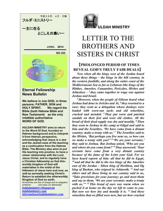ULDAH MINISTRY
LETTER TO THE
BROTHERS AND
SISTERS IN CHRIST
【PROLONGED PERIOD OF TIMES
REVEAL GOD’S TRULY FAIR DEALS】
Now when all the kings west of the Jordan heard
about these things – the kings in the hill country, in
the western foothills, and along the entire coast of the
Mediterranean Sea as far as Lebanon (the kings of the
Hittites, Amorites, Canaanites, Perizzites, Hivites and
Jebusites) – 2 they came together to wage war against
Joshua and Israel.
3 However, when the people of Gibeon heard what
Joshua had done to Jericho and Ai, 4 they resorted to a
ruse: they went as a delegation whose donkeys were
loaded with worn-out sacks and old wineskins,
cracked and mended. 5 They put worn and patched
sandals on their feet and wore old clothes. All the
bread of their food supply was dry and mouldy. 6 Then
they went to Joshua in the camp at Gilgal and said to
him and the Israelites, ‘We have come from a distant
country; make a treaty with us.’ 7 The Israelites said to
the Hivites, ‘But perhaps you live near us, so how can
we make a treaty with you?’ 8 ‘We are your servants,’
they said to Joshua. But Joshua asked, ‘Who are you
and where do you come from?’ 9 They answered: ‘Your
servants have come from a very distant country
because of the fame of the LORD your God. For we
have heard reports of him: all that he did in Egypt,
10 and all that he did to the two kings of the Amorites
east of the Jordan – Sihon king of Heshbon, and Og
king of Bashan, who reigned in Ashtaroth. 11 And our
elders and all those living in our country said to us,
“Take provisions for your journey; go and meet them
and say to them, ‘We are your servants; make a treaty
with us.’” 12 This bread of ours was warm when we
packed it at home on the day we left to come to you.
But now see how dry and mouldy it is. 13 And these
wineskins that we filled were new, but see how cracked
平成２６年 ４月 月報
フルダ・ミニストリー
ー主に在る
とこしえの集いー
APRIL 2014
NO 222
Eternal Fellowship
News Bulletin
We believe in one GOD, in three
persons; FATHER, SON and
HOLY SPIRIT. We regard the
Bible (both Hebrew Bible and
New Testament) as the only
infallible authoritative
WORD OF GOD.
HULDAH MINISTRY aims to return
to the Word Of God, founded on
Hebrew background and to interpret
it from Hebraic perspective,
acknowledging that Jesus is a Jew
and the Jewish-ness of His teaching
as a continuation from the Hebrew
Bible. The Ministry also aims to put
His teaching into practice, to have a
closer relationship with the Lord,
Jesus Christ, and to regularly have
a Christian fellowship so that this-
worldly kingdom of God will
materialise in the midst of the
followers of Jesus here and now, as
well as earnestly seeking Christ's
Return to establish the otherworldly
Kingdom of God on earth.
All activities are free of charge and no obligation
whatever. Just enjoy our fellowship!
huldahministry.blogspot.jp
huldahministry.com
information@huldahministry.com
 