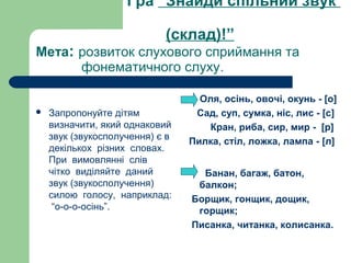 Гра “Знайди спільний звук
(склад)!”
Мета: розвиток слухового сприймання та
фонематичного слуху.
 Запропонуйте дітям
визначити, який однаковий
звук (звукосполучення) є в
декількох різних словах.
При вимовлянні слів
чітко виділяйте даний
звук (звукосполучення)
силою голосу, наприклад:
“о-о-о-осінь”.
Оля, осінь, овочі, окунь - [о]
Сад, суп, сумка, ніс, лис - [с]
Кран, риба, сир, мир - [р]
Пилка, стіл, ложка, лампа - [л]
Банан, багаж, батон,
балкон;
Борщик, гонщик, дощик,
горщик;
Писанка, читанка, колисанка.
 