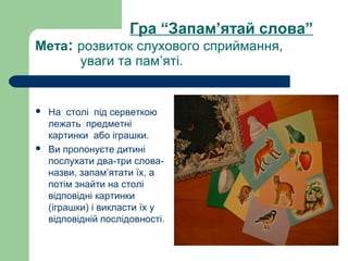 Гра “Запам’ятай слова”
Мета: розвиток слухового сприймання,
уваги та пам’яті.
 На столі під серветкою
лежать предметні
картинки або іграшки.
 Ви пропонуєте дитині
послухати два-три слова-
назви, запам’ятати їх, а
потім знайти на столі
відповідні картинки
(іграшки) і викласти їх у
відповідній послідовності.
 