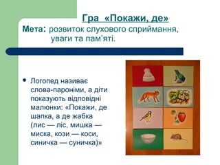 Гра «Покажи, де»
Мета: розвиток слухового сприймання,
уваги та пам’яті.
 Логопед називає
слова-пароніми, а діти
показують відповідні
малюнки: «Покажи, де
шапка, а де жабка
(лис — ліс, мишка —
миска, кози — коси,
синичка — суничка)»
 