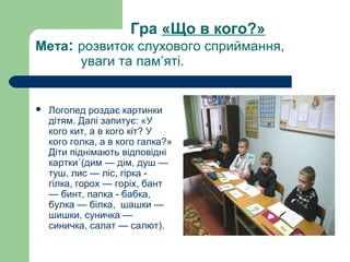 Гра «Що в кого?»
Мета: розвиток слухового сприймання,
уваги та пам’яті.
 Логопед роздає картинки
дітям. Далі запитує: «У
кого кит, а в кого кіт? У
кого голка, а в кого галка?»
Діти піднімають відповідні
картки´(дим — дім, душ —
туш, лис — ліс, гірка -
гілка, горох — горіх, бант
— бинт, папка - бабка,
булка — білка, шашки —
шишки, суничка —
синичка, салат — салют).
 