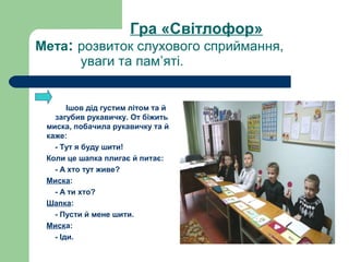 Гра «Світлофор»
Мета: розвиток слухового сприймання,
уваги та пам’яті.
Ішов дід густим літом та й
загубив рукавичку. От біжить
миска, побачила рукавичку та й
каже:
- Тут я буду шити!
Коли це шапка плигає й питає:
- А хто тут живе?
Миска:
- А ти хто?
Шапка:
- Пусти й мене шити.
Миска:
- Іди.
 