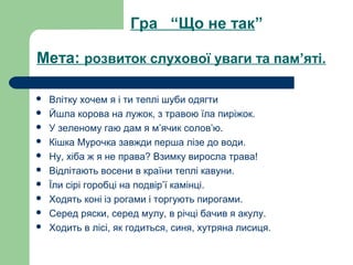 Мета: розвиток слухової уваги та пам’яті.
 Влітку хочем я і ти теплі шуби одягти
 Йшла корова на лужок, з травою їла пиріжок.
 У зеленому гаю дам я м’ячик солов’ю.
 Кішка Мурочка завжди перша лізе до води.
 Ну, хіба ж я не права? Взимку виросла трава!
 Відлітають восени в країни теплі кавуни.
 Їли сірі горобці на подвір’ї камінці.
 Ходять коні із рогами і торгують пирогами.
 Серед ряски, серед мулу, в річці бачив я акулу.
 Ходить в лісі, як годиться, синя, хутряна лисиця.
Гра “Що не так”
 